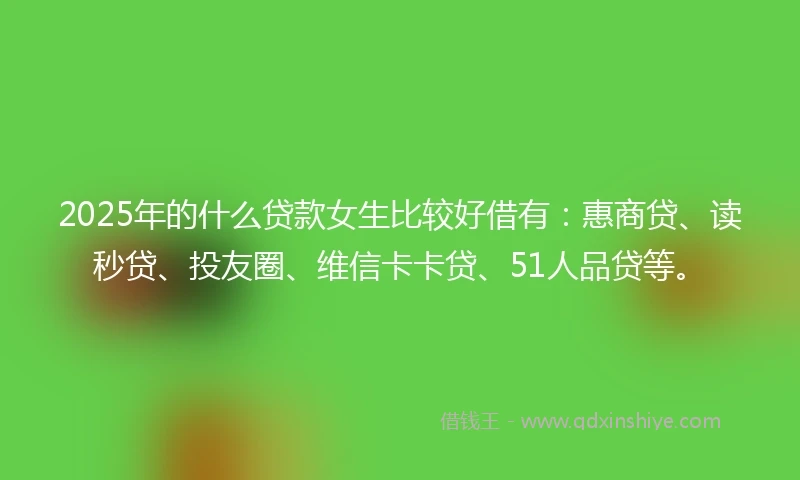 2025年的什么贷款女生比较好借有：惠商贷、读秒贷、投友圈、维信卡卡贷、51人品贷等。