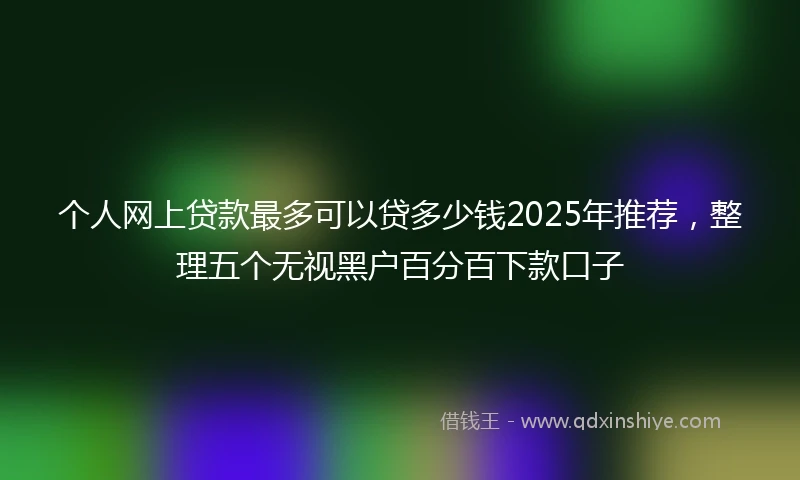 个人网上贷款最多可以贷多少钱2025年推荐，整理五个无视黑户百分百下款口子
