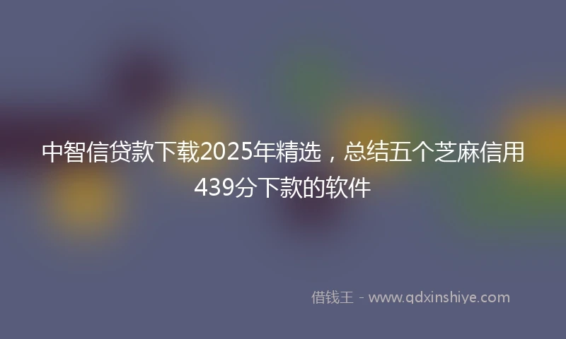 中智信贷款下载2025年精选，总结五个芝麻信用439分下款的软件