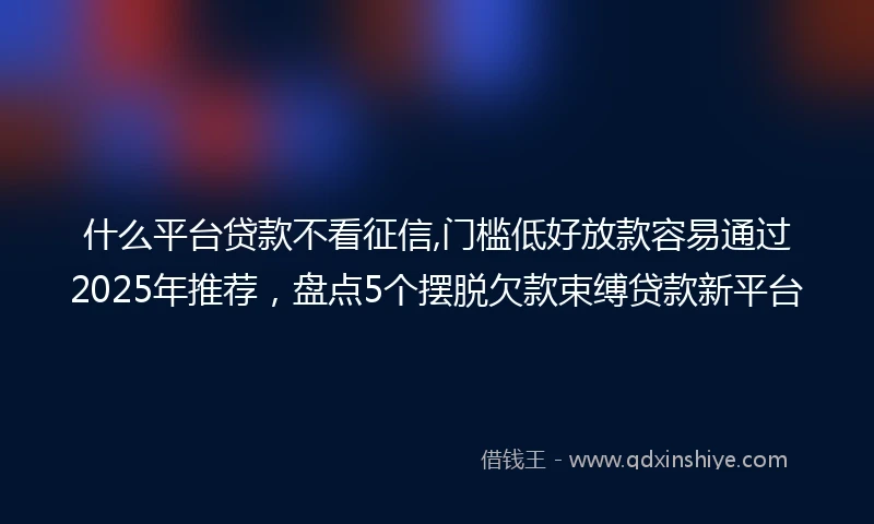 什么平台贷款不看征信,门槛低好放款容易通过2025年推荐，盘点5个摆脱欠款束缚贷款新平台