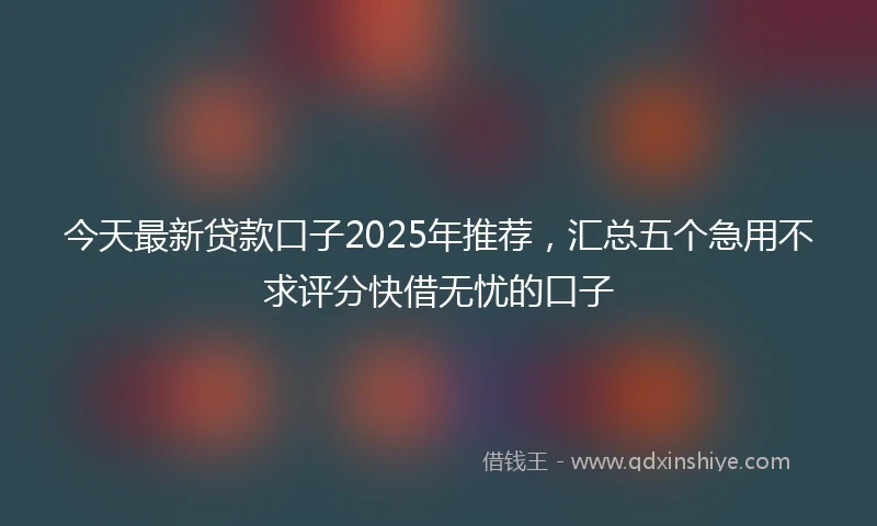今天最新贷款口子2025年推荐，汇总五个急用不求评分快借无忧的口子