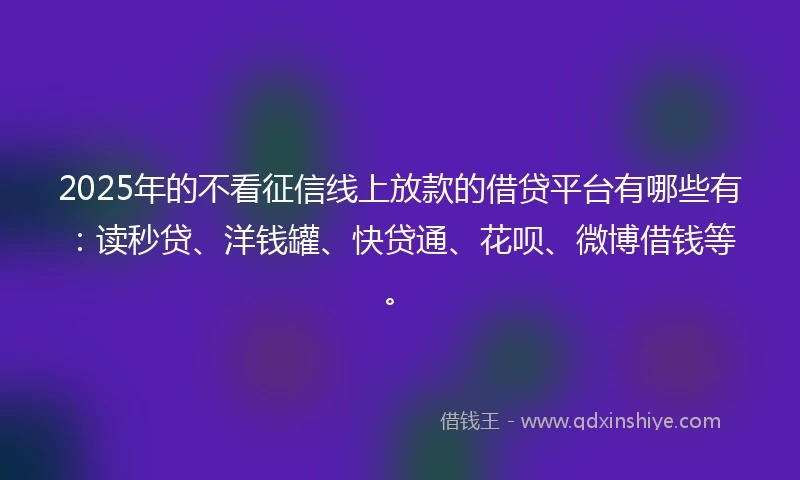 2025年的不看征信线上放款的借贷平台有哪些有：读秒贷、洋钱罐、快贷通、花呗、微博借钱等。
