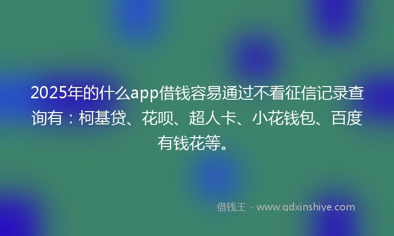 2025年的什么app借钱容易通过不看征信记录查询有：柯基贷、花呗、超人卡、小花钱包、百度有钱花等。