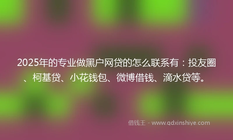 2025年的专业做黑户网贷的怎么联系有：投友圈、柯基贷、小花钱包、微博借钱、滴水贷等。