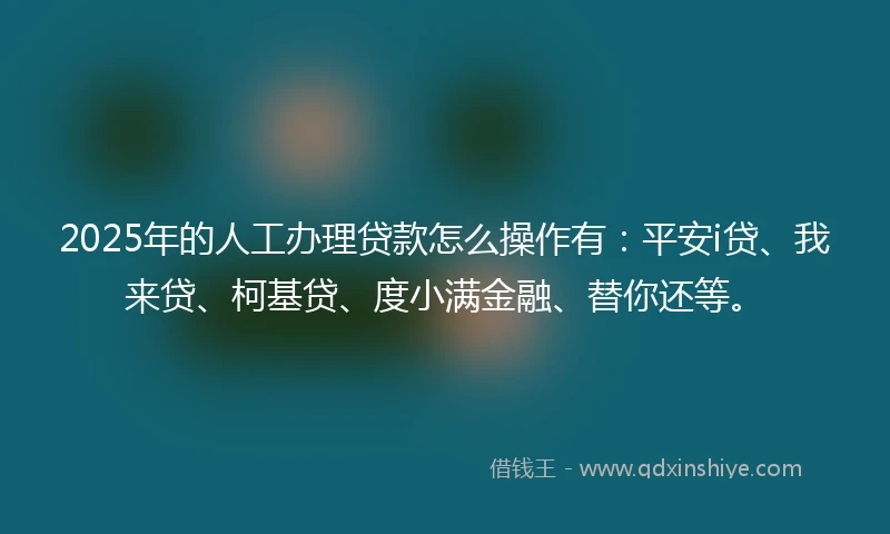 2025年的人工办理贷款怎么操作有：平安i贷、我来贷、柯基贷、度小满金融、替你还等。