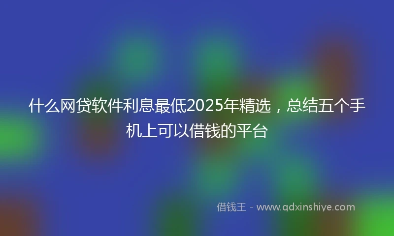什么网贷软件利息最低2025年精选，总结五个手机上可以借钱的平台