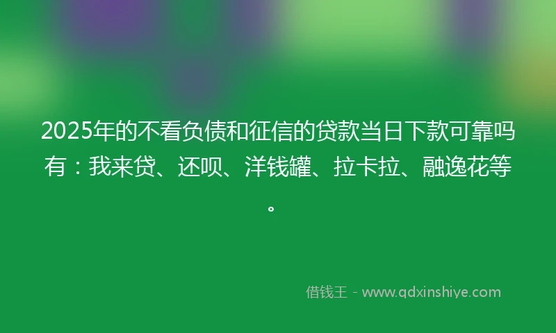 2025年的不看负债和征信的贷款当日下款可靠吗有：我来贷、还呗、洋钱罐、拉卡拉、融逸花等。