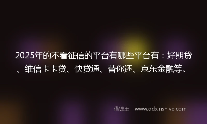 2025年的不看征信的平台有哪些平台有：好期贷、维信卡卡贷、快贷通、替你还、京东金融等。
