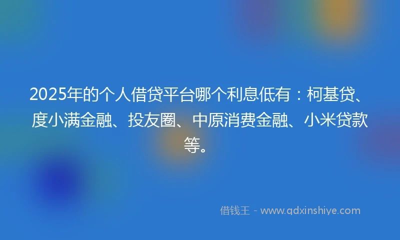 2025年的个人借贷平台哪个利息低有：柯基贷、度小满金融、投友圈、中原消费金融、小米贷款等。