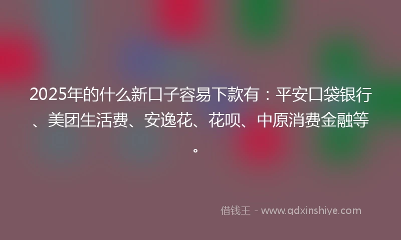 2025年的什么新口子容易下款有：平安口袋银行、美团生活费、安逸花、花呗、中原消费金融等。