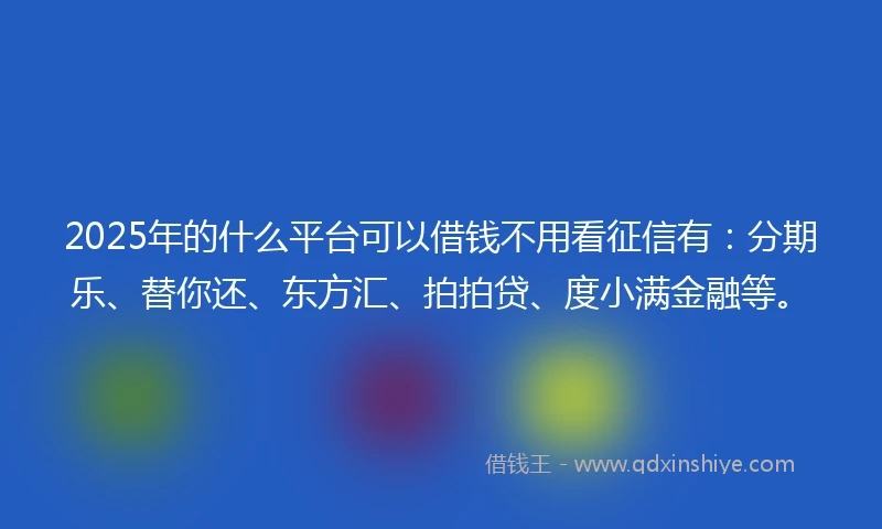 2025年的什么平台可以借钱不用看征信有：分期乐、替你还、东方汇、拍拍贷、度小满金融等。