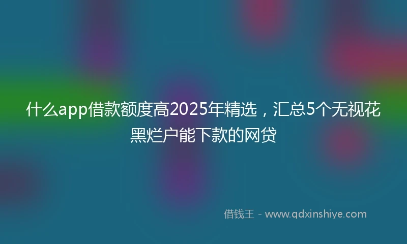 什么app借款额度高2025年精选，汇总5个无视花黑烂户能下款的网贷