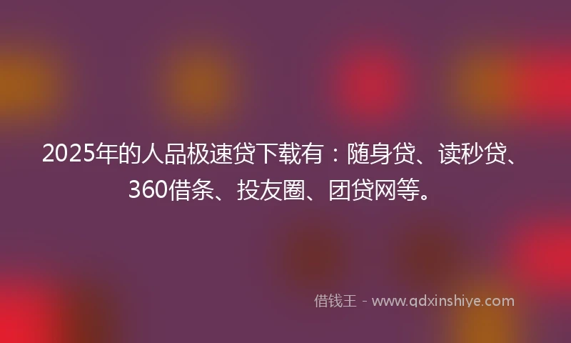 2025年的人品极速贷下载有：随身贷、读秒贷、360借条、投友圈、团贷网等。