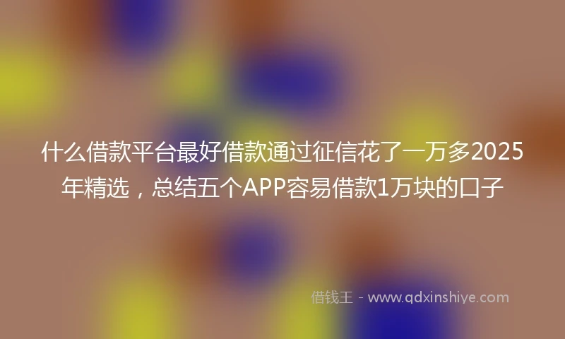什么借款平台最好借款通过征信花了一万多2025年精选，总结五个APP容易借款1万块的口子