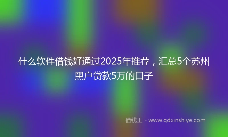 什么软件借钱好通过2025年推荐，汇总5个苏州黑户贷款5万的口子