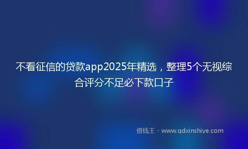 不看征信的贷款app2025年精选，整理5个无视综合评分不足必下款口子