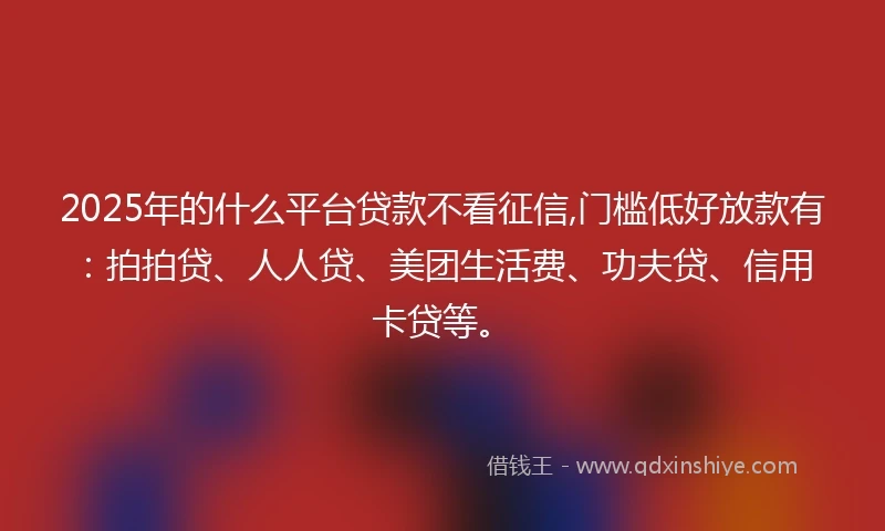 2025年的什么平台贷款不看征信,门槛低好放款有：拍拍贷、人人贷、美团生活费、功夫贷、信用卡贷等。