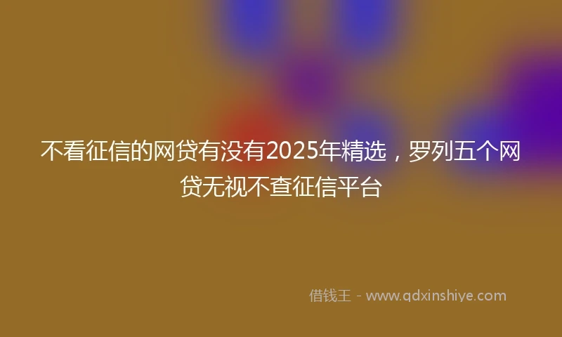 不看征信的网贷有没有2025年精选，罗列五个网贷无视不查征信平台