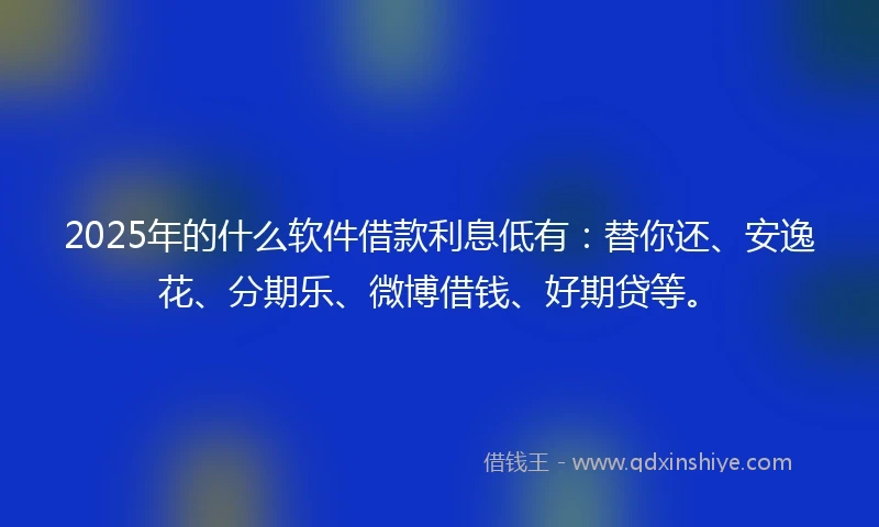 2025年的什么软件借款利息低有：替你还、安逸花、分期乐、微博借钱、好期贷等。