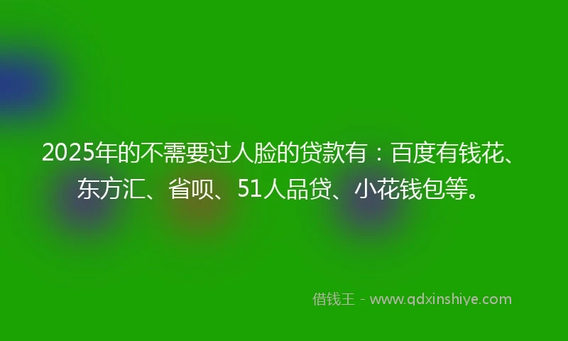 2025年的不需要过人脸的贷款有：百度有钱花、东方汇、省呗、51人品贷、小花钱包等。