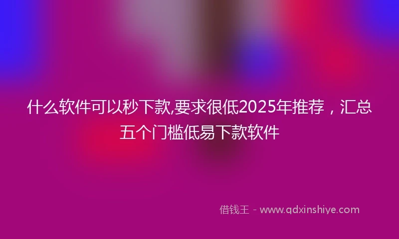 什么软件可以秒下款,要求很低2025年推荐，汇总五个门槛低易下款软件
