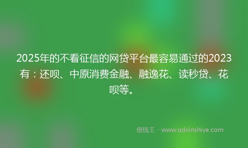 2025年的不看征信的网贷平台最容易通过的2023有：还呗、中原消费金融、融逸花、读秒贷、花呗等。