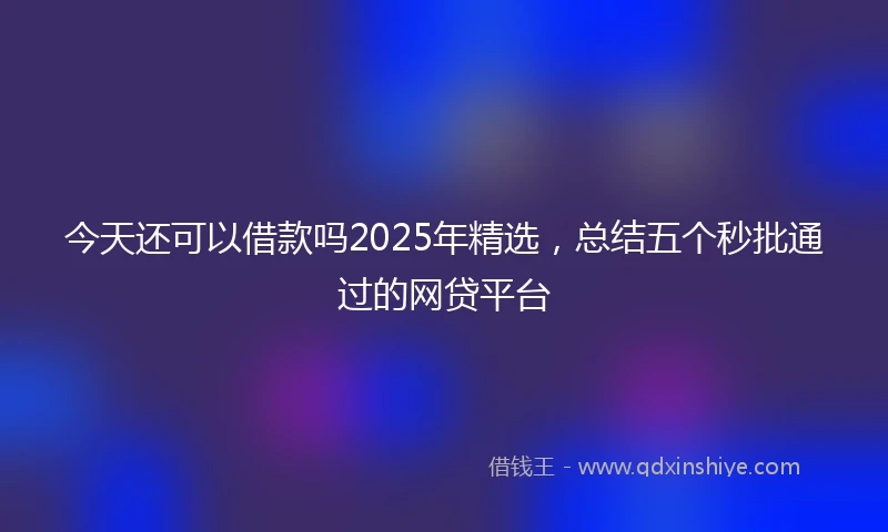 今天还可以借款吗2025年精选，总结五个秒批通过的网贷平台