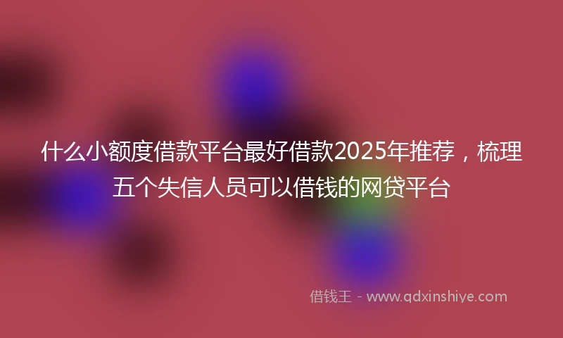 什么小额度借款平台最好借款2025年推荐，梳理五个失信人员可以借钱的网贷平台