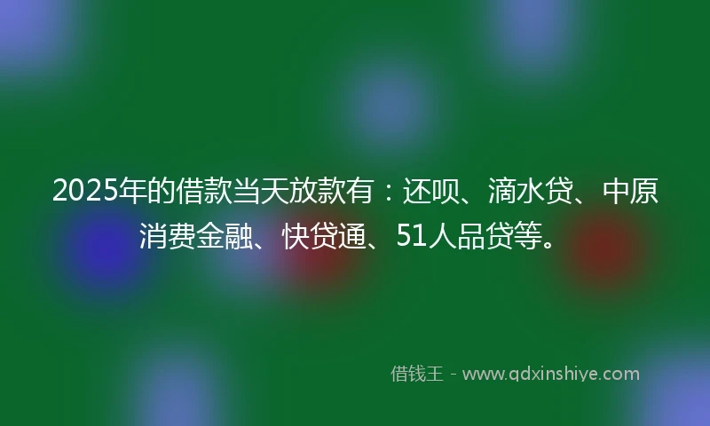 2025年的借款当天放款有：还呗、滴水贷、中原消费金融、快贷通、51人品贷等。