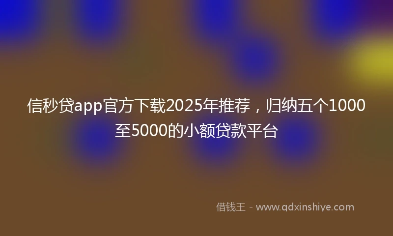 信秒贷app官方下载2025年推荐，归纳五个1000至5000的小额贷款平台