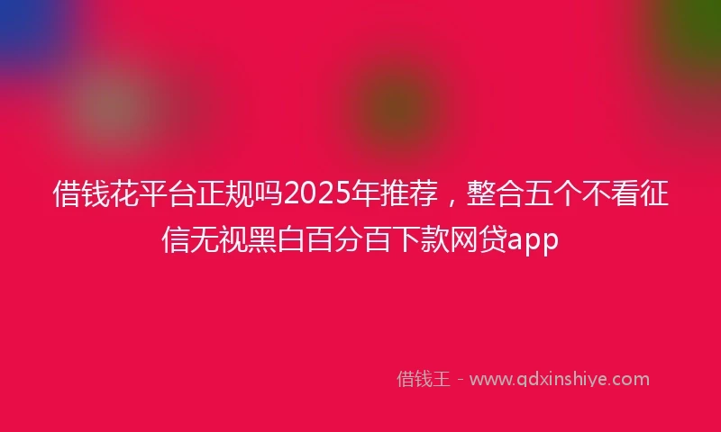 借钱花平台正规吗2025年推荐，整合五个不看征信无视黑白百分百下款网贷app