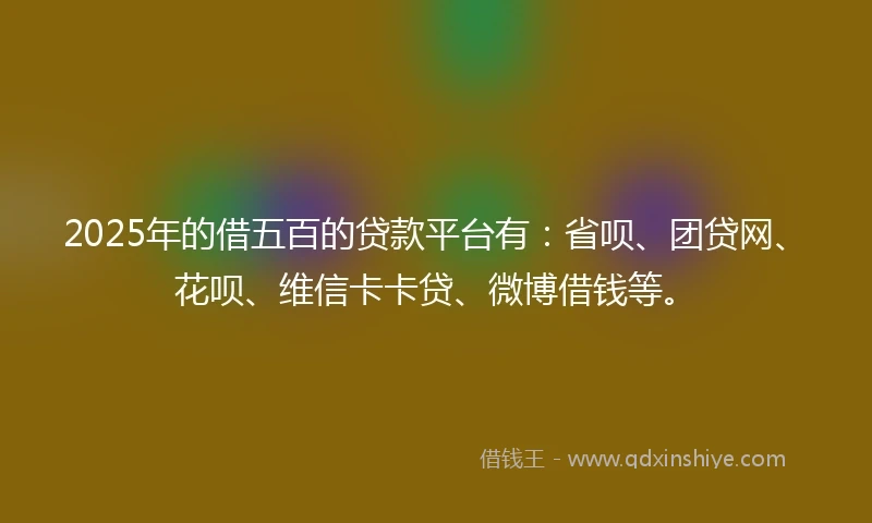 2025年的借五百的贷款平台有：省呗、团贷网、花呗、维信卡卡贷、微博借钱等。
