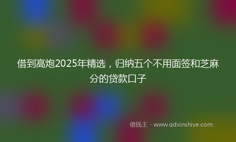 借到高炮2025年精选，归纳五个不用面签和芝麻分的贷款口子