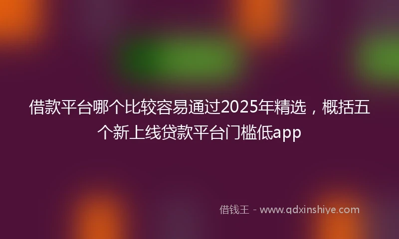借款平台哪个比较容易通过2025年精选，概括五个新上线贷款平台门槛低app