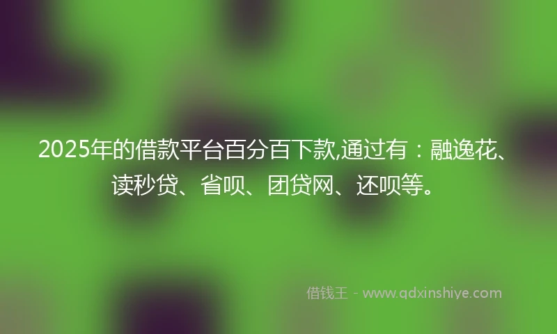 2025年的借款平台百分百下款,通过有：融逸花、读秒贷、省呗、团贷网、还呗等。