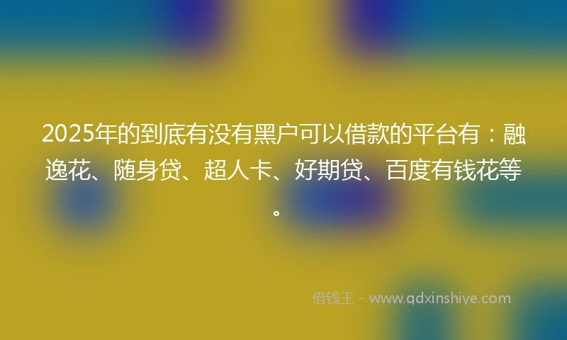 2025年的到底有没有黑户可以借款的平台有：融逸花、随身贷、超人卡、好期贷、百度有钱花等。