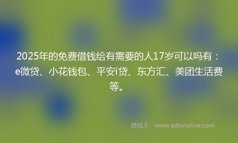 2025年的免费借钱给有需要的人17岁可以吗有：e微贷、小花钱包、平安i贷、东方汇、美团生活费等。