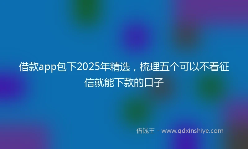 借款app包下2025年精选，梳理五个可以不看征信就能下款的口子