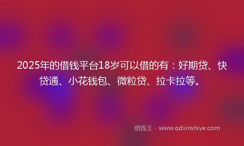 2025年的借钱平台18岁可以借的有：好期贷、快贷通、小花钱包、微粒贷、拉卡拉等。