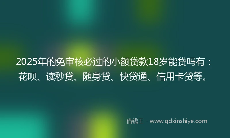 2025年的免审核必过的小额贷款18岁能贷吗有：花呗、读秒贷、随身贷、快贷通、信用卡贷等。