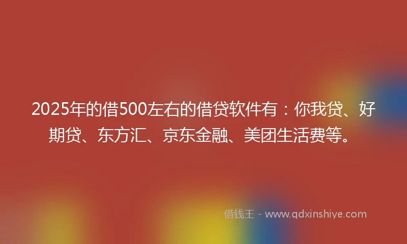2025年的借500左右的借贷软件有：你我贷、好期贷、东方汇、京东金融、美团生活费等。