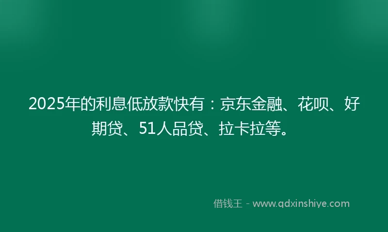 2025年的利息低放款快有：京东金融、花呗、好期贷、51人品贷、拉卡拉等。