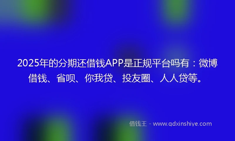 2025年的分期还借钱APP是正规平台吗有：微博借钱、省呗、你我贷、投友圈、人人贷等。