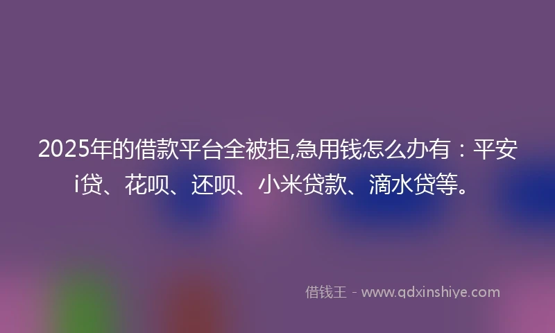 2025年的借款平台全被拒,急用钱怎么办有：平安i贷、花呗、还呗、小米贷款、滴水贷等。