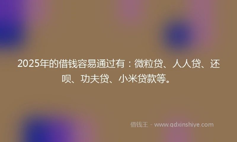 2025年的借钱容易通过有：微粒贷、人人贷、还呗、功夫贷、小米贷款等。