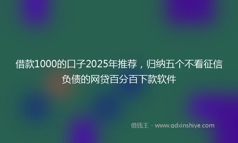 借款1000的口子2025年推荐，归纳五个不看征信负债的网贷百分百下款软件