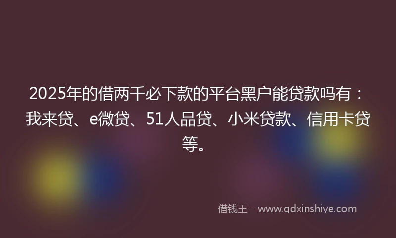 2025年的借两千必下款的平台黑户能贷款吗有：我来贷、e微贷、51人品贷、小米贷款、信用卡贷等。