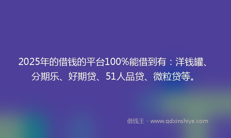 2025年的借钱的平台100%能借到有：洋钱罐、分期乐、好期贷、51人品贷、微粒贷等。