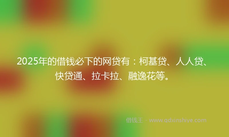 2025年的借钱必下的网贷有：柯基贷、人人贷、快贷通、拉卡拉、融逸花等。