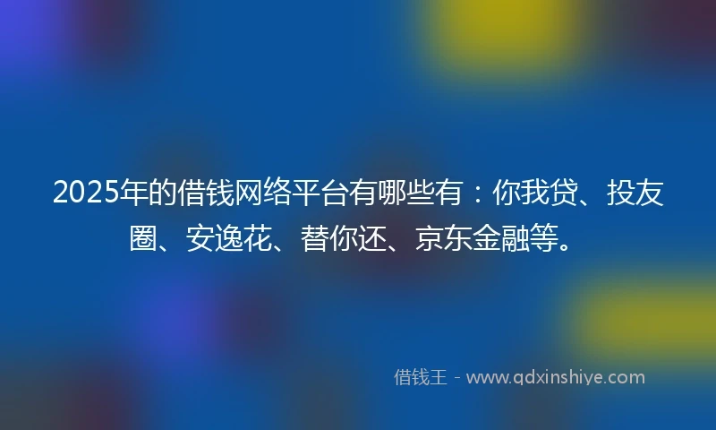 2025年的借钱网络平台有哪些有：你我贷、投友圈、安逸花、替你还、京东金融等。